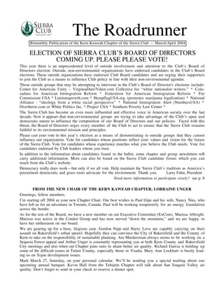 The Roadrunner
      Bimonthly Publication of the Kern-Kaweah Chapter of the Sierra Club — March/April 2004

     ELECTION OF SIERRA CLUB’S BOARD OF DIRECTORS
            COMING UP. PLEASE PLEASE VOTE!
This year there is an unprecedented level of outside involvement and attention to the Club’s Board of
Directors election. Outside, non-environmental organizations have endorsed candidates in the Club’s Board
elections. These outside organizations have endorsed Club Board candidates and are urging their supporters
to join the Club as a means to influence Club policy in line with their non-environmental agendas.
Those outside groups that may be attempting to intervene in the Club’s Board of Director's elections include:
Center for American Unity – VirginiaDare/Vdare.com Collective for “white nationalist writers.” * Colo-
radans for American Immigration Reform * Federation for American Immigration Reform * Fur
Commission USA * Limitstogrowth.com * HempflagUSA.org (promotes marijuana legalization) * National
Alliance - “ideology from a white racial perspective” * National Immigration Alert (NumbersUSA) *
Overthrow.com or White Politics Inc. * Project USA * Southern Poverty Law Center *
The Sierra Club has become an even more influential and effective voice in American society over the last
decade. Now it appears that non-environmental groups are trying to take advantage of the Club’s open and
democratic nature to influence the composition of our Board of Directors and our policies. Faced with this
threat, the Board of Directors urges every member of the Club to act to ensure that the Sierra Club remains
faithful to its environmental mission and principles.
Please cast your vote in this year’s election as a means of demonstrating to outside groups that they cannot
influence our organization. Vote for candidates whose positions reflect your values and vision for the future
of the Sierra Club. Vote for candidates whose experience matches what you believe the Club needs. Vote for
candidates endorsed by Club leaders whom you trust.
In addition to the information about candidates found in the ballot, some chapter and group newsletters will
carry additional information. More can also be found on the Sierra Club candidate forum which you can
reach from the Club’s website.
Democracy really does work—but only if we all vote. Help maintain the Sierra Club’s tradition as America’s
preeminent democratic and grass roots advocate for the environment. Thank you.         Larry Fahn, President
                                                         Need more information to participate wisely? see p. 8

        FROM THE NEW CHAIR OF THE KERN KAWEAH CHAPTER, LORRAINE UNGER
Greetings, fellow members.
I’m starting off 2004 as your new Chapter Chair. Our best wishes to Paul Gipe and his wife, Nancy Nies, who
have left us for an adventure in Toronto, Canada. Paul will be working temporarily for an energy foundation
across the border.
As for the rest of the Board, we have a new member on our Executive Committee (ExCom), Marissa Albright.
Marissa was active in the Condor Group and has now moved “down the mountain,” and we are happy to
have her enthusiasm on our board.
We are gearing up for a busy, litigious year. Gordon Nipp and Harry Love are capably carrying on their
assault on Bakersfield’s urban sprawl. Hopefully they can convince the City of Bakersfield and the County of
Kern to take on the responsibility of sustainable planning. Ara Marderosian always seems to be working on a
Sequoia Forest appeal and Arthur Unger is constantly representing you at both Kern County and Bakersfield
City meetings and also when our Chapter joins suits to attain better air quality. Richard Garcia is holding up
some of the difficult issues in Tulare County, especially those in Visalia. Mary Ann Lockhart is busily lead-
ing us on Tejon development issues.
Mark March 27, Saturday, on your personal calendar. We’ll be sending you a special mailing about our
upcoming annual banquet. Kevin Hall from the Tehipite Chapter will talk about San Joaquin Valley air
quality. Don’t forget to send in your check to reserve a dinner spot.
 