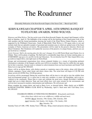 The Roadrunner
          Bimonthly Publication of the Kern-Kaweah Chapter of the Sierra Club — March/April 2005


KERN KAWEAH CHAPTER’S APRIL 16TH SPRING BANQUET
       TO FEATURE AWARDS, WIND WOLVES.
Honorees and Wind Wolves. The big social event of the Kern-Kaweah Chapter, the annual April banquet, will be
held on Saturday, April 16. The highlights of the evening will be the honoring of the Conservation work of the
club members and the formal presentation showing the world of the Wind Wolves Nature Preserve, which is
supported by the Wildlands Conservancy. South of Bakersfield, Wind Wolves is 150 square miles in size and
includes lands that are splendid examples of grassland and mountain areas in which are spotted some of the finest
examples of Native American art known. The presentation will be made by the preserve directors, David and
Sheryl Clendenen. The Clendenens will explain the successes of the preserve, its unique beauty, and how you can
get involved as a volunteer.
Norris Veterans’ Hall is the meeting place for this year’s banquet. It is at 400 Norris Road, near Chester Ave, in
Oildale. There will be plenty of parking. The Hall itself is considerably larger than our former meeting place, so
EVERYBODY sign up so we can fill it to the top! Directions: No exit directly from 99. Take Airport Drive exit,
go north on Airport Drive, turn right (east) on Norris Road.
Groups and environmental organizations have always prepared displays as a means of presenting pertinent
information to attendees of the banquet, and this year will be no exception. There may be a raffle this year again,
but its fate is uncertain. Anyone want to volunteer to solicit donations from our local merchants and friends? Call
Harry Love to sign up! 661.589.6245.
Dinner will be an Italian theme, with chicken marsala or vegetarian soup as the entrees, along with fettuccini
Alfredo, asparagus, Caesar salad, bread, and cherry cheese cake. The social hour will begin at 5:30 PM with
dinner served at 6:30 PM. Price: $18.00 per person.
Socializing will be encouraged! During the social hour there will be time to visit and to view the exhibits from
local environmental groups. It is a great time to meet new members, to renew old friendships, and to get re-
vitalized in the community. Please plan to come and celebrate the good news, though November’s headlines
might lead you to think otherwise. State and local efforts have won some rewards for the environment, and
activists have increased in numbers, determination and stubborness. We will not give up!
Please complete the coupon below and mail to Harry Love, as directed below. Make checks out to KERN-
KAWEAH CHAPTER, SIERRA CLUB. RSVP by Wednesday, April 6. Need more info? Call Harry Love,
661.589.6245

            CELEBRATE SPRING AT WIND WOLVES PRESERVE Bring family and friends.
                    Join a three-hour vehicle tour to see wildflowers, wildlife and much more.
                          DATES: March: Saturday, 19th; Sunday, 20th; Saturday, 26th
                          April: Saturday, 2nd; Sunday, 3rd; Sunday, 17th; Sunday, 24th
                                                May: Saturday, 7th
Saturday Tours at 9 AM, 1 PM, Sunday Tours 1 PM only. Bring a lunch and picnic during or after tour.
 
