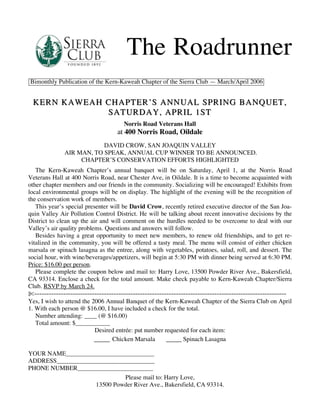 The Roadrunner
Bimonthly Publication of the Kern-Kaweah Chapter of the Sierra Club — March/April 2006


 KERN KAWEAH CHAPTER’S ANNUAL SPRING BANQUET,
             SATURDAY, APRIL 1ST
                                      Norris Road Veterans Hall
                                   at 400 Norris Road, Oildale
                          DAVID CROW, SAN JOAQUIN VALLEY
              AIR MAN, TO SPEAK, ANNUAL CUP WINNER TO BE ANNOUNCED.
                   CHAPTER’S CONSERVATION EFFORTS HIGHLIGHTED
   The Kern-Kaweah Chapter’s annual banquet will be on Saturday, April 1, at the Norris Road
Veterans Hall at 400 Norris Road, near Chester Ave, in Oildale. It is a time to become acquainted with
other chapter members and our friends in the community. Socializing will be encouraged! Exhibits from
local environmental groups will be on display. The highlight of the evening will be the recognition of
the conservation work of members.
   This year’s special presenter will be David Crow, recently retired executive director of the San Joa-
quin Valley Air Pollution Control District. He will be talking about recent innovative decisions by the
District to clean up the air and will comment on the hurdles needed to be overcome to deal with our
Valley’s air quality problems. Questions and answers will follow.
   Besides having a great opportunity to meet new members, to renew old friendships, and to get re-
vitalized in the community, you will be offered a tasty meal. The menu will consist of either chicken
marsala or spinach lasagna as the entree, along with vegetables, potatoes, salad, roll, and dessert. The
social hour, with wine/beverages/appetizers, will begin at 5:30 PM with dinner being served at 6:30 PM.
Price: $16.00 per person.
   Please complete the coupon below and mail to: Harry Love, 13500 Powder River Ave., Bakersfield,
CA 93314. Enclose a check for the total amount. Make check payable to Kern-Kaweah Chapter/Sierra
Club. RSVP by March 24.
!---------------------------------------------------------------------------------------------------------
Yes, I wish to attend the 2006 Annual Banquet of the Kern-Kaweah Chapter of the Sierra Club on April
1. With each person @ $16.00, I have included a check for the total.
   Number attending: ____ (@ $16.00)
   Total amount: $___________
                           Desired entrée: put number requested for each item:
                                  Chicken Marsala              Spinach Lasagna

YOUR NAME____________________________
ADDRESS_______________________________
PHONE NUMBER________________________
                             Please mail to: Harry Love,
                   13500 Powder River Ave., Bakersfield, CA 93314.
 