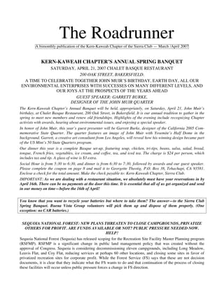 The Roadrunner
         A bimonthly publication of the Kern-Kaweah Chapter of the Sierra Club — March /April 2007


             KERN-KAWEAH CHAPTER’S ANNUAL SPRING BANQUET
            SATURDAY, APRIL 21, 2007 CHALET BASQUE RESTAURANT
                        200 OAK STREET, BAKERSFIELD.
 A TIME TO CELEBRATE TOGETHER JOHN MUIR’S BIRTHDAY, EARTH DAY, ALL OUR
ENVIRONMENTAL ENTERPRISES WITH SUCCESSES ON MANY DIFFERENT LEVELS, AND
              OUR JOYS AT THE PROSPECTS OF THE YEARS AHEAD
                      GUEST SPEAKER: GARRETT BURKE,
                    DESIGNER OF THE JOHN MUIR QUARTER
The Kern-Kaweah Chapter’s Annual Banquet will be held, appropriately, on Saturday, April 21, John Muir’s
birthday, at Chalet Basque Restaurant, 200 Oak Street, in Bakersfield. It is our annual tradition to gather in the
spring to meet new members and renew old friendships. Highlights of the evening include recognizing Chapter
activists with awards, hearing about environmental issues, and enjoying a special speaker.
In honor of John Muir, this year’s guest presenter will be Garrett Burke, designer of the California 2005 Com-
memorative State Quarter. The quarter features an image of John Muir with Yosemite’s Half Dome in the
background. Garrett, a creative art consultant from Los Angeles, will reveal how his winning design became part
of the US Mint’s 50 State Quarters program.
Our dinner this year is a complete Basque set-up, featuring soup, chicken, tri-tips, beans, salsa, salad, bread,
tongue, French fries, vegetables, ice cream, and coffee, tea, and iced tea. The charge is $24 per person, which
includes tax and tip. A glass of wine is $3 extra.
Social Hour is from 5:30 to 6:30, and dinner is from 6:30 to 7:30, followed by awards and our guest speaker.
Please complete the coupon on page 8 and mail it to Georgette Theotig, P.O. Box 38, Tehachapi, CA 93581.
Enclose a check for the total amount. Make the check payable to: Kern-Kaweah Chapter, Sierra Club.
IMPORTANT: As we are dealing with a restaurant situation, we absolutely must have your reservations in by
April 16th. There can be no payments at the door this time. It is essential that all of us get organized and send
in our money on time—before the 16th of April!


You know that you want to recycle your batteries but where to take them? The answer—to the Sierra Club
Spring Banquet. Buena Vista Group volunteers will pick them up and dispose of them properly. (One
exception: no CAR batteries.)


  SEQUOIA NATIONAL FOREST: NEW PLANS THREATEN TO CLOSE CAMPGROUNDS, PRIVATIZE
   OTHERS FOR PROFIT. ARE FUNDS AVAILABLE OR NOT? PUBLIC PRESSURE NEEDED NOW.
                                                        HELP!
Sequoia National Forest (Sequoia) has released scoping for the Recreation Site Facility Master Planning program
(RSFMP). RSFMP is a significant change in public land management policy that was created without the
approval of Congress. Sequoia is considering decommissioning eleven campgrounds, including Long Meadow,
Leavis Flat, and Coy Flat, reducing services at perhaps 60 other locations, and closing some sites in favor of
privatized recreation sites for corporate profit. While the Forest Service (FS) says that these are not decision
documents, it is clear that they indicate what the FS wants to do and that continuation of the process of closing
these facilities will occur unless public pressure forces a change in FS direction.
 