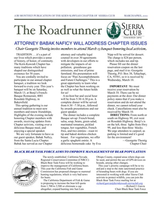 A BI-MONTHLY PUBLICATION OF THE KERN-KAWEAH CHAPTER OF SIERRA CLUB	

                            MARCH/APRIL, 2010




The Roadrunner
ATTORNEY BABAK NAFICY WILL ADDRESS CHAPTER ISSUES
 Chair Georgette Theotig invites members to attend March 13 banquet honoring local activism
  TRADITION . . .it’s a part of          attorney and valuable legal             Nipp will be served for dessert.
our lives which provides a sense         counsel in over 30 agreements           The charge is $24 per person,
of history, of honor, of continuity.     with developers in our efforts to       which includes tax and tip.
The Kern-Kaweah Chapter has              mitigate the impacts of air               Please fill out the dinner
many traditions which have               pollution, greenhouse gas               reservation coupon on the last
shaped our distinguished                 emissions, and loss of prime            page, and mail it to: Georgette
existence for 58 years.                  farmland. His presentation will         Theotig, P.O. Box 38, Tehachapi,
  You are cordially invited to           focus on “Past Accomplishments          CA, 93581, so it is received by
participate in our annual chapter        and Future Challenges.” This is a       Wednesday, March 10.
banquet, a tradition we look             great opportunity to learn what
forward to every year. This year’s       the Chapter has been working on           IMPORTANT: We must
banquet will be on Saturday,             as well as what the future holds        receive your reservation by
March 13, at Benji’s French-             for us!                                 March 10. There can be no
Basque Restaurant, 4001                    A no-host bar and social hour         payments at the door. Our dinner
Rosedale Highway, in                     will be from 5:30–6:30 p.m. A           policy states that if you make a
Bakersfield.                             complete dinner will be served          reservation and do not attend the
 This spring gathering is our            from 6:30 –7:30 p.m., followed          dinner, we cannot refund your
annual tradition to meet new             by awards presentations and our         check. Cancellations must also be
members and renew friendships.           guest speaker.                          received by March 10.
Highlights of the evening include          The dinner includes a complete           DIRECTIONS: From north or
honoring Chapter members with            Basque set-up: French bread,            south on Highway 99, exit west
awards, receiving updates from           salsa, soup, beans, green salad,        on Rosedale Highway. Benji’s is
Chapter activists, visiting over a       marinated tomatoes, pickled             on the left, three lights from Hwy
delicious Basque meal, and               tongue, hot vegetables, French          99, and less than three blocks.
enjoying a special speaker.              fries, and two entrées—roast tri        We urge attendees to carpool, as
  We are very fortunate to have as       tip and baked skinless chicken          parking is limited and it’s good
our guest speaker, Babak Naficy,         breast. For vegetarians, we offer       for the environment!
from the Santa Lucia Chapter.            a garlic spaghetti entrée. A                           —Georgette Theotig
Babak has served as our Chapter          delicious homemade cake by Eva                                Chapter Chair

BLACK BEAR TASK FORCE AIMS TO IMPROVE MANAGEMENT OF BEAR POPULATION
                          The newly established California Nevada      Obispo County, expand areas where dogs can
                        Regional Conservation Committee (CNRCC)        be used, and permit the use of GPS devices on
                        Black Bear Task Force will be working to       hounds, among other changes.
                        improve the management of California bears.      This year’s priority campaign will be to try
                        This year the California Fish and Game         and put a stop to the state sanctioned practice
                        Commission has proposed changes to mammal      of hounding bears with dogs. If you are
                        hunting regulations, which is very bad news    interested in working with other Sierra Club
                        for bears.                                     activists to protect wildlife, you can join the
                           The California Department of Fish & Game    Black Bear Task Force mailing list at
                        is proposing to increase the bear kill quota   richard.garcia@kernkaweah.sierraclub.org
                        from 1,700 to 2,500 or eliminate a cap                                     —Richard J. Garcia
                        altogether, expand hunting into San Luis                          Chair Black Bear Task Force
 