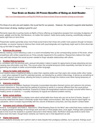VOLUME 11          ISSUE 7                                                                                                                PAGE 3

               Your Brain on Books: 20 Proven Benefits of Being an Avid Reader
                                                                   http://www.edweek.org/tm/articles/2012/01/25 /tln_magiera1.html?prin t=1
                                                                                                                                              B y J en n i e M ag i e r a




       http://www.bestcollegesonline.com/blog/2012/04/09/your-brain-on-books-20-proven-benefits-of-being-an-avid-reader/




For those of us who are avid readers, this is just fuel for our passion. However, the research supports what teachers
have known all along, reading is good for you!

Romantic types like to portray books as flights of fancy offering up imaginative escapes from everyday drudgeries of
work, school, and the like. But literature, no matter the medium, holds some pretty amazing, scientifically analyzed
perks right here on terra firma.

Passionate readers generally enjoy more finely-tuned brains than those who prefer more passive (though not lesser)
activities, so anyone hoping to improve their minds both psychologically and cognitively might want to think about tak-
ing up the habit of regular reading.

 Enhances the senses
Merely reading a word reflecting a color or a scent immediately fires up the corresponding section of the brain, which
empathizes with written experiences as if they actually happened to the audience. Researchers believe this might
very well help sharpen the social acumen needed to forge valuable relationships with others.

 Enables lifelong learning
In correlation with the previous perk, sensual stimulation makes it easier for aging brains to keep absorbing and pro-
cessing new information over time. This occurs when the occipital-temporal cortex essentially overrides its own pro-
gramming and adapts to better accommodate written language.

 Allows for better skill retention
Avid readers enjoy a heightened ability to retain their cognitive skills over their peers who simply prefer other media
— even when exposed to lead for extended periods, as indicated by an article inNeurology. It serves as something of
a “shield” against mental decay, allowing the body to continue through the motions even when facing temporary or
permanent challenges.

  Improves creativity
When educators at Obafemi Awolowo University incorporated education-themed comics and cartoons into primary
school classrooms, they noted that the welding of pictures to words in a manner different than the usual picture
books proved unexpectedly beneficial. Exposure to these oft-marginalized mediums actually nurtured within them a
healthy sense of creativity — a quality necessary for logical and abstract problem solving.

  Better verbal abilities
On the whole, readers tend to display more adroit verbal skills than those who are not as fond of books, though it
must be noted that this doesn’t inherently render them better communicators. Still, they do tend to sport higher vo-
cabularies, which increase exponentially with the volume of literature consumed, and may discern context faster.

   Increases one’s stores of knowledge
Anne E. Cunningham and Keith E. Stanovich’s “What Reading Does for the Mind” also noted that heavy readers tend
to display greater knowledge of how things work and who or what people were; once again, findings were proportion-
ate to how much the students in question devoured in their literary diets. Nonfiction obviously tends to send more
facts down the hatch, though fiction certainly can hold its own in that department as well.

 Higher test scores
Some students obviously don’t perform well on tests despite their prodigious abilities, but in general, findings (such
 