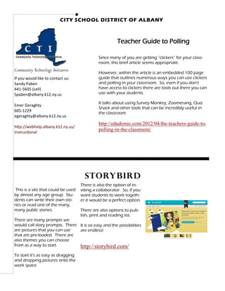 CITY SCHOOL DISTRICT OF ALBANY



                                                         Teacher Guide to Polling

                                              Since many of you are getting “clickers” for your class-
                                              room, this brief article seems appropriate.
Community Technology Initiative
                                              However, within the article is an embedded 100 page
If you would like to contact us:              guide that outlines numerous ways you can use clickers
Sandy Paben                                   and polling in your classroom. So, even if you don’t
441‐5605 (cell)                               have access to clickers there are tools out there you can
Spaben@albany.k12.ny.us                       use with your students.

                                              It talks about using Survey Monkey, Zoomerang, Quiz
Emer Geraghty
                                              Snack and other tools that can be incredibly useful in
605-1229
                                              the classroom.
egeraghty@albany.k12.ny.us
                                              http://edudemic.com/2012/04/the-teachers-guide-to-
http://webhelp.albany.k12.ny.us/
Instructional
                                              polling-in-the-classroom/




                                       Storybird
                                     There is also the option of in-
 This is a site that could be used   viting a collaborator. So, if you
by almost any age group. Stu-        want students to work togeth-
dents can write their own sto-       er it would be a perfect option.
ries or read one of the many,
many public stories.                 There are also options to pub-
                                     lish, print and reading list.
There are many prompts we
would call story prompts. There It is so easy and the possibilities
are pictures that you can use   are endless!
that are pre-loaded. There are
also themes you can choose
from as a way to start.         http://storybird.com/
To start it’s as easy as dragging
and dropping pictures onto the
work space.
 