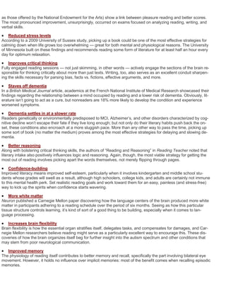 as those offered by the National Endowment for the Arts) show a link between pleasure reading and better scores.
The most pronounced improvement, unsurprisingly, occurred on exams focused on analyzing reading, writing, and
verbal skills.

   Reduced stress levels
According to a 2009 University of Sussex study, picking up a book could be one of the most effective strategies for
calming down when life grows too overwhelming — great for both mental and physiological reasons. The University
of Minnesota built on these findings and recommends reading some form of literature for at least half an hour every
day for optimum relaxation.

   Improves critical thinking
Fully engaged reading sessions — not just skimming, in other words — actively engage the sections of the brain re-
sponsible for thinking critically about more than just texts. Writing, too, also serves as an excellent conduit sharpen-
ing the skills necessary for parsing bias, facts vs. fictions, effective arguments, and more.

   Staves off dementia
In a British Medical Journal article, academics at the French National Institute of Medical Research showcased their
findings regarding the relationship between a mind occupied by reading and a lower risk of dementia. Obviously, lit-
erature isn’t going to act as a cure, but nonreaders are 18% more likely to develop the condition and experience
worsened symptoms.

    Dementia settles in at a slower rate
Readers genetically or environmentally predisposed to MCI, Alzheimer’s, and other disorders characterized by cog-
nitive decline won’t escape their fate if they live long enough; but not only do their literary habits push back the on-
set, these conditions also encroach at a more sluggish pace. More than any other way to pass the time, picking up
some sort of book (no matter the medium) proves among the most effective strategies for delaying and slowing de-
mentia.

    Better reasoning
Along with bolstering critical thinking skills, the authors of “Reading and Reasoning” in Reading Teacher noted that
literary intake also positively influences logic and reasoning. Again, though, the most viable strategy for getting the
most out of reading involves picking apart the words themselves, not merely flipping through pages.

   Confidence-building
Improved literacy means improved self-esteem, particularly when it involves kindergarten and middle school stu-
dents whose grades will swell as a result, although high schoolers, college kids, and adults are certainly not immune
to this mental health perk. Set realistic reading goals and work toward them for an easy, painless (and stress-free)
way to kick up the spirits when confidence starts wavering.

   More white matter
Neuron published a Carnegie Mellon paper discovering how the language centers of the brain produced more white
matter in participants adhering to a reading schedule over the period of six months. Seeing as how this particular
tissue structure controls learning, it’s kind of sort of a good thing to be building, especially when it comes to lan-
guage processing.

  Increases brain flexibility
Brain flexibility is how the essential organ stratifies itself, delegates tasks, and compensates for damages, and Car-
negie Mellon researchers believe reading might serve as a particularly excellent way to encourage this. These dis-
coveries of how the brain organizes itself beg for further insight into the autism spectrum and other conditions that
may stem from poor neurological communication.

  Improved memory
The physiology of reading itself contributes to better memory and recall, specifically the part involving bilateral eye
movement. However, it holds no influence over implicit memories: most of the benefit comes when recalling episodic
memories.
 
