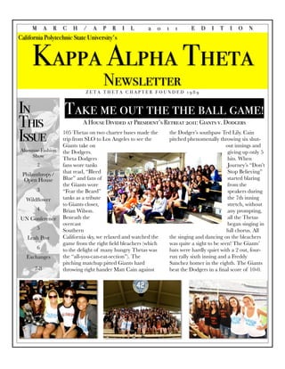 M       A   R   C   H    /   A   P   R    I   L      2   0   1     1       E   D    I   T   I   O    N
California Polytechnic State University's


     Kappa Alpha Theta
                                      Newsletter
                               ZETA THETA CHAPTER FOUNDED 1989



In                   Take me out the the ball game!
This                         A House Divided at President’s Retreat 2011: Giants v. Dodgers

Issue                105 Thetas on two charter buses made the
                     trip from SLO to Los Angeles to see the
                     Giants take on
                                                                      the Dodger’s southpaw Ted Lily. Cain
                                                                      pitched phenomenally throwing six shut-
                                                                                                 out innings and
Alumnae Fashion      the Dodgers.                                                                 giving up only 5
    Show
                     Theta Dodgers                                                                hits. When
         2           fans wore tanks                                                              Journey’s “Don’t
                     that read, “Bleed                                                            Stop Believing”
 Philanthropy/
  Open House         Blue” and fans of                                                            started blaring
                     the Giants wore                                                              from the
         3           “Fear the Beard”                                                             speakers during
   Wildﬂower         tanks as a tribute                                                           the 7th inning
                     to Giants closer,                                                            stretch, without
         4           Brian Wilson.                                                                any prompting,
UN Conference        Beneath the                                                                  all the Thetas
                     overcast                                                                     began singing in
         5           Southern                                                                    full chorus. All
   Leah Post         California sky, we relaxed and watched the       the singing and dancing on the bleachers
                     game from the right ﬁeld bleachers (which        was quite a sight to be seen! The Giants’
         6           to the delight of many hungry Thetas was         bats were hardly quiet with a 2 out, four-
   Exchanges         the “all-you-can-eat-section”). The              run rally sixth inning and a Freddy
                     pitching matchup pitted Giants hard              Sanchez homer in the eighth. The Giants
      7-8            throwing right hander Matt Cain against          beat the Dodgers in a ﬁnal score of 10-0.
 