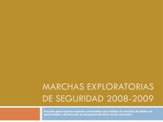 MARCHAS EXPLORATORIAS DE SEGURIDAD 2008-2009 Proyecto para mejorar aspectos ambientales que inhiban la comisión de delitos de oportunidad y disminuyan la percepción de temor de las personas. 