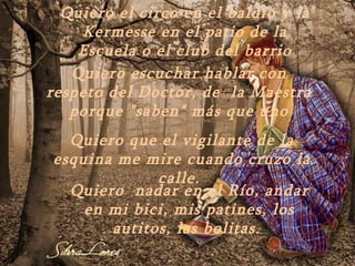 Quiero el circo en el baldío y la
    Kermesse en el patio de la
    Escuela o el club del barrio
   Quiero escuchar hablar con
respeto del Doctor, de la Maestra
   porque "saben" más que uno
  Quiero que el vigilante de la
esquina me mire cuando cruzo la
             calle.
  Quiero nadar en el Río, andar
    en mi bici, mis patines, los
       autitos, las bolitas.
 