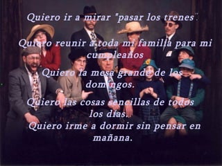 Quiero ir a mirar "pasar los trenes ".

    Quiero reunir a toda mi familia para mi
                 cumpleaños
        Quiero la mesa grande de los
.                domingos.
     Quiero las cosas sencillas de todos
                  los días.
     Quiero irme a dormir sin pensar en
                   mañana.
 
