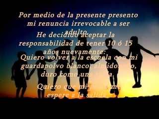 Por medio de la presente presento
  mi renuncia irrevocable a ser
            adulto.
     He decidido aceptar la
responsabilidad de tener 10 ó 15
       años nuevamente:
Quiero volver a la escuela con mi
 guardapolvo blanco, almidonado,
      duro como una tabla.
     Quiero que mi perro me
       espere a la salida.
 