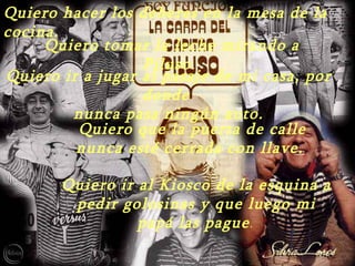 Quiero hacer los deberes en la mesa de la
cocina.
     Quiero tomar la leche mirando a
                  Piluso.
Quiero ir a jugar al pasaje de mi casa, por
                  donde
        nunca pasa ningún auto.
         Quiero que la puerta de calle
         nunca esté cerrada con llave.

       Quiero ir al Kiosco de la esquina a
        pedir golosinas y que luego mi
                 papá las pague .
 