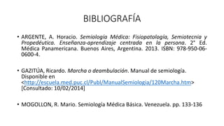 BIBLIOGRAFÍA
• ARGENTE, A. Horacio. Semiología Médica: Fisiopatología, Semiotecnia y
Propedéutica. Enseñanza-aprendizaje centrada en la persona. 2° Ed.
Médica Panamericana. Buenos Aires, Argentina. 2013. ISBN: 978-950-06-
0600-4.
• GAZITÚA, Ricardo. Marcha o deambulación. Manual de semiología.
Disponible en
<http://escuela.med.puc.cl/Publ/ManualSemiologia/120Marcha.htm>
[Consultado: 10/02/2014]
• MOGOLLON, R. Mario. Semiología Médica Básica. Venezuela. pp. 133-136
 
