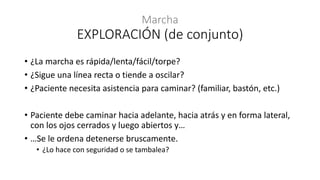 • ¿La marcha es rápida/lenta/fácil/torpe?
• ¿Sigue una línea recta o tiende a oscilar?
• ¿Paciente necesita asistencia para caminar? (familiar, bastón, etc.)
• Paciente debe caminar hacia adelante, hacia atrás y en forma lateral,
con los ojos cerrados y luego abiertos y…
• …Se le ordena detenerse bruscamente.
• ¿Lo hace con seguridad o se tambalea?
Marcha
EXPLORACIÓN (de conjunto)
 