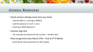 GENERAL REMINDERS
 Check camera settings every time you shoot
 Look for RAW vs. L (change in MENU)
 Look for exposure (+1 and -1, etc.)
 Check your White Balance!!!

 Summer Sign Out
 You may sign out cameras for the summer – see Mrs. Boni

 Most assignments due March 27th – End of 3rd 9 Weeks
 Event Shoot, Clean Up & Share on 4th 9 weeks

 