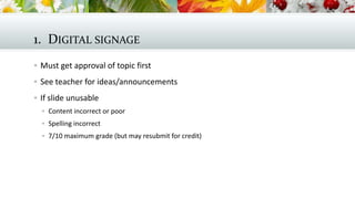 1. DIGITAL SIGNAGE
 Must get approval of topic first
 See teacher for ideas/announcements
 If slide unusable
 Content incorrect or poor
 Spelling incorrect
 7/10 maximum grade (but may resubmit for credit)

 