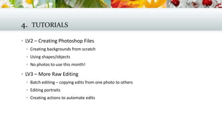 4. TUTORIALS
 LV2 – Creating Photoshop Files
 Creating backgrounds from scratch
 Using shapes/objects
 No photos to use this month!

 LV3 – More Raw Editing
 Batch editing – copying edits from one photo to others
 Editing portraits
 Creating actions to automate edits

 