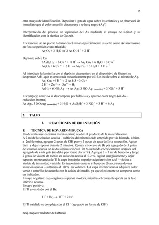 15


otro ensayo de identificación. Depositar 1 gota de agua sobre los cristales y se observará de
inmediato que el color amarillo desaparece y se hace negro (Agº)

Interpretación del proceso de separación del As mediante el ensayo de Reinsh y su
identificación con la técnica de Gutzeit.

El elemento de As puede hallarse en el material parcialmente disuelto como Ac arsenioso o
en fina suspensión como trióxido.
              As2O3 + 3 H2O ⇔ 2 As O3H2 - + 2 H+

Depósito sobre Cu
              2AsO3H2- + 6 Cu ° + 8 H+ → As2 Cu3 + 6 H2O + 3 C u++
              As2O3 + 6 Cu ° + 6 H+→ As2 Cu3 + 3 H2O + 3 C u++

Al introducir la laminilla con el depósito de arseniuro en el dispositivo de Gutzeit se
desprende AsH3 que es arrastrada mecánicamente por el H, e incide sobre el nitrato de Ag.
               As2 Cu3 +6 H +→ 2 As H3 + 3 Cu+
               2 H+ + Zn °→ Zn++ + H2
               AsH3 + 6 NO3Ag → As Ag3. 3 NO3Ag (amarillo) + 3 NO3- + 3 H+

El complejo amarillo se descompone por hidrólisis y aparece color negro (óxido –
reducción interna)
As Ag3. 3 NO3Ag (amarillo) + 3 H2O→ AsO3H2- + 3 NO3- + 3 H+ + 6 Ag


2.   TALIO

               I.    REACCIONES DE ORIENTACIÓN

1)     TECNICA DE KOVARIN-MOUCKA
Puede realizarse en forma directa (orina) o sobre el producto de la mineralización.
A 2 ml de la solución acuosa – sulfúrica del mineralizado obtenido por vía húmeda, o bien,
a 2ml de orina, agregar 2 gotas de ClH puro y 5 gotas de agua de Br a saturación. Agitar
bien y dejar reposar durante 2 minutos. Reducir el exceso de Br por agregado de 5 gotas
de solución acuosa de ácido sulfosalicílico al 20 % agitando enérgicamente después del
agregado de cada gota (no debe percibirse olor a Br). Agregar 2 – 3 ml de benceno y luego
2 gotas de violeta de metilo en solución acuosa al 0.2 %. Agitar enérgicamente y dejar
separar: en presencia de Tl la capa bencénica superior adquiere color azul – violeta a
violeta de intensidad variable. Es importante ensayar el benceno (blanco) usando una
solución acuosa – sulfúrica al 10 % en volumen. LA capa inferior acuosa adquiere color
verde o amarillo de acuerdo con la acidez del medio, ya que el colorante se comporta como
un indicador.
Ensayo negativo: capa orgánica superior incolora, mientras el colorante queda en la fase
inferir o acuosa.
Ensayo positivo:
El Tl es oxidado por el Br:

               Tl+ + Br2 → Tl+3 + 2 Br-

El Tl oxidado se compleja con el Cl – (agregado en forma de ClH)

Bioq. Raquel Fernández de Cattaneo
 