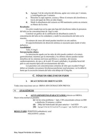 17


               b.     Agregar 2 ml de solución del ditizona, agitar con vortex por 1 minuto,
                      y centrifugarlos por 5 minutos.
               c.     Desechar la capa superior, acuosa y filtrar el extracto del cloroformo a
                      través del papel de filtro en tubo limpio.
               d.     Medir la absorbencia del extracto en 480 nanómetro contra un extracto
                      en blanco de la orina.
       Resultados
               Un color rosado/rojo en la capa más baja del cloroformo indica la presencia
       del talio en las concentraciones de 1mg/l o más.
               Construir un gráfico de la calibración de absorbancia contra la
       concentración del talio en los estándares y medir la concentración del talio en la
       muestra.
               Un número de iones del metal pueden interferir en este análisis.
               El espectrofotómetro de absorción atómica es necesario para medir el talio
       definitivo.
       Sensibilidad
               Talio, 0.1mg/l.
       Interpretación clínica
               La intoxicación aguda con las sales de talio puede conducir a la estasis
       gastrointestinal, mientras que la intermedia y los últimos efectos pueden incluir
       disturbios de los sistemas nerviosos periféricos y centrales, del sistema
       cardiorrespiratorio, de ojos y de la piel. El cuero cabelludo y la pérdida facial del
       pelo es una muestra típica del envenenamiento del talio.
               Los pacientes con concentraciones urinarias de talio que exceden 0.5mg/l
       deben ser tratados con potasio ferrohexacyanoferrate (azul prusiano; ver la tabla 6)
       hasta que la excreción urinaria del talio está debajo de 0.5mg/día.

                         C. TÓXICOS ORGÁNICOS FIJOS
               I.     REACCIONES DE ORIENTACIÓN

Todas estas reacciones son en ORINA SIN EXTRACCIÓN PREVIA

1)     ANALGÉSICOS

              a.    ACETAMINOFENO (PARACETAMOL) directo en ORINA.
Hacer orina normal en paralelo.
                      (i) 1ml de orina problema + 3gtts. ClH concentrado colocar en BM
                          a ebullición 10 minutos y enfriar.
                      (ii) 200µl del hidrolizado del paso anterior + 1ml H2O
                      (iii) Agregar 0.5ml de O-Cresol (al 5% en agua) + 1gtt. Na(OH) al 10%; agitar

RESULTADO: POSITIVO (sobredosis): azul
           NEGATIVO: celeste.




Bioq. Raquel Fernández de Cattaneo
 