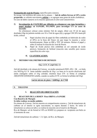 9


Formación del Azul de Prusia: específica para cianuros.
Se recoge 1ml mililitros del centro de la cámara + 1ml de sulfato ferroso al 10% recién
preparado, se calienta suavemente, enfriar, y se agregan unas gotas de ácido clorhídrico.
En caso de haber cianuros en la muestra aparecerá el color azul característico.

2)     Investigación de CIANURO por difusión en erlenmeyer con tapa hermética y
       papel alcalino: en SANGRE, PULMÓN, para investigar CN en casos de
       incendio
       En erlenmeyer colocar como mínimo 5ml de sangre, diluir con 10 ml de agua
destilada (10gr de pulmón molido con 10 a 15ml de agua (d)) y agregar ClH 20% hasta pH
ácido, colocar
               a.    Papel alcalino (tira de papel de filtro embebida en hidróxido de sodio
                     al 20%) en la boca del frasco sin que toque la muestra y cerrar
                     herméticamente. Dejar en BM a 70ºC 60 minutos. Retirar el papel y
                     sobre él realizar la reacción de Azul de Prusia.
               b.    Papel de Ácido pícrico (tira embebida en sol saturada de ácido
                     pícrico), formación de furfural (reacción más sensible pero menos
                     específica) de color rojo.

               II.   CUANTIFICACION:

1)    METODO VOLUMETRICO DE DENIGES

                                IAg + 2 CN-   [Ag(CN)2] + I-

2ml del destilado o de cámara de Conway en medio amoniacal (NH3, 6N) + IK , se titula
con NO3Ag 0,1 N hasta turbidez amarilla de IAg ( se basa en la acción disolvente del
anión cianógeno sobre el IAg coloidal, mientras haya CN- se forma el complejo
ARGENTICIANOGENO soluble, cuando se acaba el CN- se forma la turbidez del IAg)

                       1ml de nitrato de plata = 0,0054gr. de CNH



5.   TOLUENO

              I.     REACCIÓN DE ORIENTACIÓN

1)     REACCION DE LA ROSEN Para ORINA o SANGRE
Con Reactivo de Marquís
Se debe realizar en medio anhidro.
En cámara de Conway: 2ml de muestra en compartimento externo y 2ml de tetracloruro de
carbono en el interno se agita suavemente, se espera durante 2 horas. Se retira el
tetracloruro se coloca en tubo y se realiza la reacción con el reactivo de Marquís.
Rvo de Marquís: sol de formol al 10% en SO4H2 (c), preparar en recipiente con hielo en
el momento de usar.

2ml del tetracloruro de carbono + 2 ó 3gtts. de Rvo. de Marquís




Bioq. Raquel Fernández de Cattaneo
 