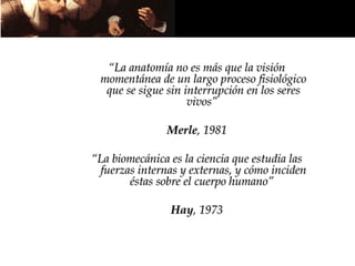 “La anatomía no es más que la visión
 momentánea de un largo proceso fisiológico
  que se sigue sin interrupción en los seres
                    vivos”

               Merle, 1981

“La biomecánica es la ciencia que estudia las
 fuerzas internas y externas, y cómo inciden
       éstas sobre el cuerpo humano”

                Hay, 1973
 