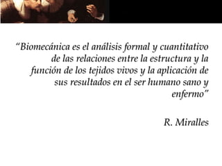 “Biomecánica es el análisis formal y cuantitativo
        de las relaciones entre la estructura y la
   función de los tejidos vivos y la aplicación de
         sus resultados en el ser humano sano y
                                         enfermo”

                                      R. Miralles
 