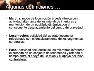 Algunas definiciones …

• Marcha: modo de locomoción bípeda rítmica con
  actividad alternante de los miembros inferiores y
  mantención de un equilibrio dinámico con el
  consecuente desplazamiento del centro de gravedad.

• Locomoción: actividad del aparato locomotor
  relacionado con el desplazamiento de los segmentos
  corporales.

• Paso: actividad secuencial de los miembros inferiores
  expresado en un conjunto de fenómenos y referido al
  tiempo entre el apoyo de un talón y el apoyo del talón
  contralateral.
 