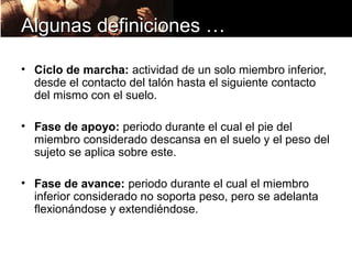 Algunas definiciones …

• Ciclo de marcha: actividad de un solo miembro inferior,
  desde el contacto del talón hasta el siguiente contacto
  del mismo con el suelo.

• Fase de apoyo: periodo durante el cual el pie del
  miembro considerado descansa en el suelo y el peso del
  sujeto se aplica sobre este.

• Fase de avance: periodo durante el cual el miembro
  inferior considerado no soporta peso, pero se adelanta
  flexionándose y extendiéndose.
 