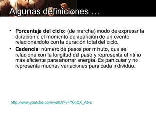 Algunas definiciones …

• Porcentaje del ciclo: (de marcha) modo de expresar la
  duración o el momento de aparición de un evento
  relacionándolo con la duración total del ciclo.
• Cadencia: número de pasos por minuto, que se
  relaciona con la longitud del paso y representa el ritmo
  más eficiente para ahorrar energía. Es particular y no
  representa muchas variaciones para cada individuo.




http://www.youtube.com/watch?v=Y6qtcX_Atvc
 