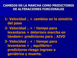 CAMBIOS EN LA MARCHA COMO PREDICTORES DE ALTERACIONES FUNCIONALES 1- Velocidad ↓ + cambios en la simetría del paso  2- Velocidad ↓ +  ↑  tiempo para levantarse + deterioro marcha en tándem= predictores para  ↓  AIVD 3- Velocidad ↓ +  ↑  tiempo para levantarse + ↓ equilibrio= predictores riesgo ingreso a geriátrico y muerte.   