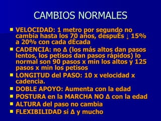 CAMBIOS NORMALES VELOCIDAD: 1 metro por segundo no cambia hasta los 70 años, después ↓ 15% a 20% con cada década CADENCIA: no Δ (los más altos dan pasos lentos, los petisos dan pasos rápidos) lo normal son 90 pasos x min los altos y 125 pasos x min los petisos LONGITUD del PASO: 10 x velocidad x cadencia. DOBLE APOYO: Aumenta con la edad POSTURA en la MARCHA NO Δ con la edad  ALTURA del paso no cambia FLEXIBILIDAD sí Δ y mucho  