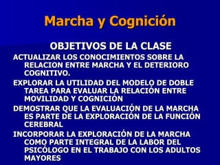 Marcha y Cognición OBJETIVOS DE LA CLASE ACTUALIZAR LOS CONOCIMIENTOS SOBRE LA RELACION ENTRE MARCHA Y EL DETERIORO COGNITIVO. EXPLORAR LA UTILIDAD DEL MODELO DE DOBLE TAREA PARA EVALUAR LA RELACIÓN ENTRE MOVILIDAD Y COGNICIÓN DEMOSTRAR QUE LA EVALUACIÓN DE LA MARCHA ES PARTE DE LA EXPLORACIÓN DE LA FUNCIÓN CEREBRAL INCORPORAR  LA EXPLORACIÓN DE LA MARCHA COMO PARTE INTEGRAL DE LA LABOR DEL PSICÓLOGO EN EL TRABAJO CON LOS ADULTOS MAYORES  