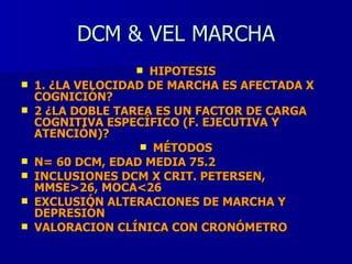 DCM & VEL MARCHA HIPOTESIS 1. ¿LA VELOCIDAD DE MARCHA ES AFECTADA X COGNICIÓN? 2 ¿LA DOBLE TAREA ES UN FACTOR DE CARGA COGNITIVA ESPECÍFICO (F. EJECUTIVA Y ATENCIÓN)? MÉTODOS N= 60 DCM, EDAD MEDIA 75.2 INCLUSIONES DCM X CRIT. PETERSEN, MMSE>26, MOCA<26 EXCLUSIÓN ALTERACIONES DE MARCHA Y DEPRESIÓN VALORACION CLÍNICA CON CRONÓMETRO 