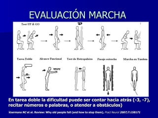 EVALUACIÓN MARCHA  En tarea doble la dificultad puede ser contar hacia atrás (-3, -7), recitar números o palabras, o atender a obstáculos) Voermans NC  et al. Review: Why old people fall (and how to stop them) ,  Pract Neurol  2007;7:158171   