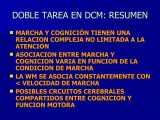 DOBLE TAREA EN DCM: RESUMEN MARCHA Y COGNICIÓN TIENEN UNA RELACION COMPLEJA NO LIMITADA A LA ATENCION ASOCIACION ENTRE MARCHA Y COGNICION VARIA EN FUNCION DE LA CONDICION DE MARCHA LA WM SE ASOCIA CONSTANTEMENTE CON < VELOCIDAD DE MARCHA POSIBLES CRCUITOS CEREBRALES COMPARTIDOS ENTRE COGNICION Y FUNCION MOTORA 