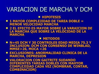 VARIACION DE MARCHA Y DCM HIPOTESIS 1 MAYOR COMPLEJIDAD DE TAREA DOBLE =  MENOR VELOCIDAD MARCHA  2 EL EFECTO ES MAYOR SOBRE LA VARAICION DE LA MARCHA QUE SOBRE LA VELOCIDAD DE LA MARCHA METODOS N=45 DCM Y 30 CONTROLES EDAD MEDIA 75.3 Y INCLUSION: DCM CON CONSENSO DE WINBLAD, MMSE>26, MOCA <26 EXCLUSIONES: ANORMALIDAD CLINICA DE LA MARCHA, DEPRESION VALORACION CON GAITRITE SUDANDO DIFERENTES TAREAS DOBLES CON MAHYOR COMPLEJIDAD CADA VEZ (NOMBRAR, CONTAR, COMBINACION) 