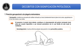 7. Posición genupectoral o de plegaria mahometana:
Semiografía: el enfermo se encuentra de rodillas inclinando su tronco fuertemente hacia el plano de la cama, apoyándose en
él con sus manos o sus codos.
Semiodiagnóstico: muchos enfermos adoptan esta posición en las pericarditis exudativa.
Al proyectar al corazón hacia delante, contribuye a la descompresión del pulmón (rechazado hacia
atrás por corazón hipertrófico o por derrame pericárdico) con lo cual facilita de este modo la
ventilación.
DECÚBITOS CON SIGNIFICACIÓN PATOLÓGICA:
 