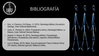 BIBLIOGRAFÍA
• Goic., A; Chamorro.,G & Reyes., H. (2010). Semiología Médica (3ra edición).
Santiago, Chile: Editorial Mediterráneo.
• Llanio, R., Perdomo G. (2003). Propedéutica clínica y Semiología Médica. La
Habana, Cuba: Editorial Ciencias Médicas.
• Argente, H. Álvarez, M. (2013). Semiología Médica, Fisiopatología,
Semiotecnia y Propedéutica (2da edición), Argentina: Editorial Médica
Panamericana.
• Lynn S. Bickley, (2010). Bates, Guía de exploración Física e Historia Clínica
(10ª edición), Editorial Lippincott, Williams & Wilins.
 