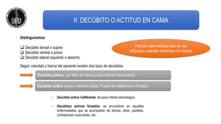 II. DECÚBITO O ACTITUD EN CAMA
Distinguiremos:
 Decúbito dorsal o supino
 Decúbito ventral o prono
 Decúbito lateral izquierdo o derecho
Posición semi-sentada que se ven
obligados a adoptar enfermos con disnea.
Decúbito activo: es por voluntad propia. Puede ser indiferente o forzado.
Decúbito pasivo: por falta de fuerza o encontrarse inconsciente.
Según voluntad y fuerza del paciente existen dos tipos de decúbitos:
- Decúbito activo indiferente: de poco interés semiológico.
- Decúbitos activos forzados: se encuentran en aquellas
enfermedades que se acompañan de disnea, dolor, parálisis,
contracturas musculares, etc.
 
