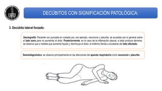 3. Decúbito lateral forzado:
Semiografía: Paciente con punzada en costado por, por ejemplo, neumonía o pleuritis, se acuestan por lo general sobre
el lado sano para no aumentar el dolor. Posteriormente, en el caso de la inflamación pleural, si ésta produce derrame,
se observa que a medida que aumenta líquido y disminuye el dolor, el enfermo tiende a acostarse del lado afectado.
Semiodiagnóstico: se observa principalmente en las afecciones del aparato respiratorio como neumonía o pleuritis.
DECÚBITOS CON SIGNIFICACIÓN PATOLÓGICA:
 