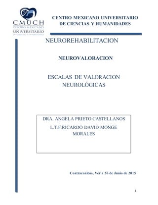1
NEUROREHABILITACION
NEUROVALORACION
ESCALAS DE VALORACION
NEUROLÓGICAS
Coatzacoalcos, Ver a 26 de Junio de 2015
CENTRO MEXICANO UNIVERSITARIO
DE CIENCIAS Y HUMANIDADES
DRA. ANGELA PRIETO CASTELLANOS
L.T.F.RICARDO DAVID MONGE
MORALES
 