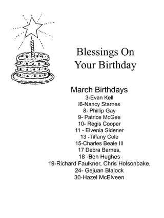 Blessings On Your Birthday March Birthdays 3-Evan Kell l6-Nancy Starnes 8- Phillip Gay 9- Patrice McGee 10- Regis Cooper 11 - ElveniaSidener 13 -Tiffany Cole 15-Charles Beale III 17 Debra Barnes, 18 -Ben Hughes 19-Richard Faulkner, Chris Holsonbake, 24- Gejuan Blalock  30-Hazel McElveen 