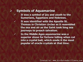 Symbols of Aquamarine








It was a symbol of joy and youth to the
Sumerians, Egyptians and Hebrews.
It was identified with the Apostle St.
Thomas in Christian circles as it resembled
the sea and air as the Saint took long sea
journeys to preach salvation.
In the Middle Ages aquamarine was a
superior stone for fortune telling when cut
into a crystal ball, which made it the most
popular of oracle crystals at that time.

Created by: www.birthstonebrilliance.com

 