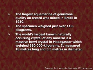 




The largest aquamarine of gemstone
quality on record was mined in Brazil in
1910.
The specimen weighed just over 110kilograms.
The world‟s largest known naturally
occurring crystal of any mineral is a
massive beryl crystal in Madagascar which
weighed 380,000-kilograms. It measured
18 metres long and 3.5 metres in diameter.

Created by: www.birthstonebrilliance.com

 