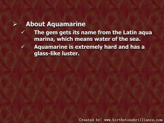 About Aquamarine





The gem gets its name from the Latin aqua
marina, which means water of the sea.
Aquamarine is extremely hard and has a
glass-like luster.

Created by: www.birthstonebrilliance.com

 