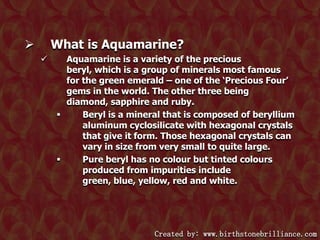 What is Aquamarine?




Aquamarine is a variety of the precious
beryl, which is a group of minerals most famous
for the green emerald – one of the „Precious Four‟
gems in the world. The other three being
diamond, sapphire and ruby.

Beryl is a mineral that is composed of beryllium
aluminum cyclosilicate with hexagonal crystals
that give it form. Those hexagonal crystals can
vary in size from very small to quite large.

Pure beryl has no colour but tinted colours
produced from impurities include
green, blue, yellow, red and white.

Created by: www.birthstonebrilliance.com

 