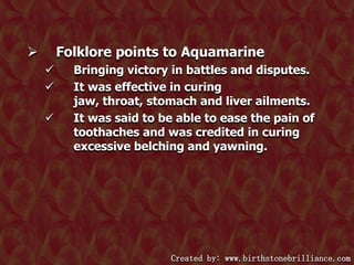 Folklore points to Aquamarine






Bringing victory in battles and disputes.
It was effective in curing
jaw, throat, stomach and liver ailments.
It was said to be able to ease the pain of
toothaches and was credited in curing
excessive belching and yawning.

Created by: www.birthstonebrilliance.com

 