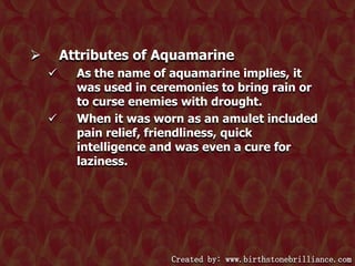 Attributes of Aquamarine






As the name of aquamarine implies, it
was used in ceremonies to bring rain or
to curse enemies with drought.
When it was worn as an amulet included
pain relief, friendliness, quick
intelligence and was even a cure for
laziness.

Created by: www.birthstonebrilliance.com

 