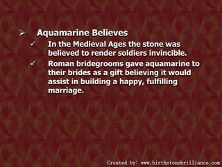 Aquamarine Believes





In the Medieval Ages the stone was
believed to render soldiers invincible.
Roman bridegrooms gave aquamarine to
their brides as a gift believing it would
assist in building a happy, fulfilling
marriage.

Created by: www.birthstonebrilliance.com

 