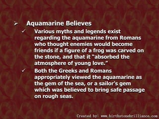 Aquamarine Believes






Various myths and legends exist
regarding the aquamarine from Romans
who thought enemies would become
friends if a figure of a frog was carved on
the stone, and that it “absorbed the
atmosphere of young love.”
Both the Greeks and Romans
appropriately viewed the aquamarine as
the gem of the sea, or a sailor‟s gem
which was believed to bring safe passage
on rough seas.

Created by: www.birthstonebrilliance.com

 