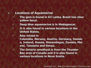 Locations of Aquamarine










The gem is found in Sri Lanka, Brazil has clear
yellow beryl.
Deep blue aquamarine is in Madagascar.
It is also found in various locations in the
United States.
Also mined in
Columbia, Norway, Austria, Germany, Swede
n, Ireland, Russia, Mozambique, Zambia, Mal
awi, Tanzania and Kenya.
The Ontario amethyst is from the Thunder
Bay area of Canada and it is also found in
various locations in Nova Scotia.

Created by: www.birthstonebrilliance.com

 