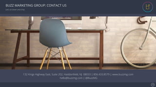 Se7en - Creative Powerpoint Template
BUZZ MARKETING GROUP: CONTACT US
Let’s sit down and chat.
132 Kings Highway East, Suite 202, Haddonﬁeld, NJ 08033 | 856.433.8579 | www.buzzmg.com
hello@buzzmg.com | @BuzzMG
13!
 